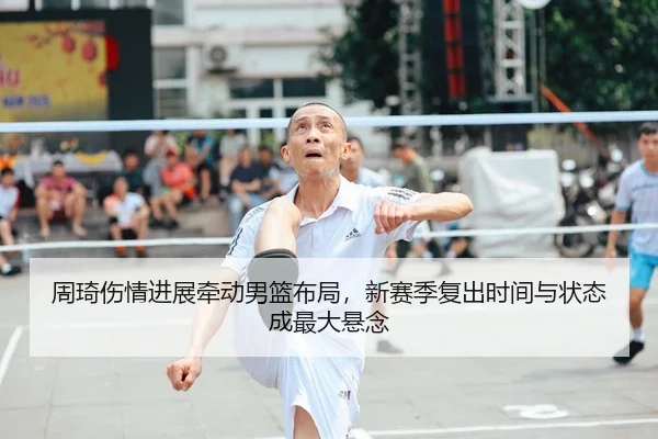 周琦伤情进展牵动男篮布局，新赛季复出时间与状态成最大悬念